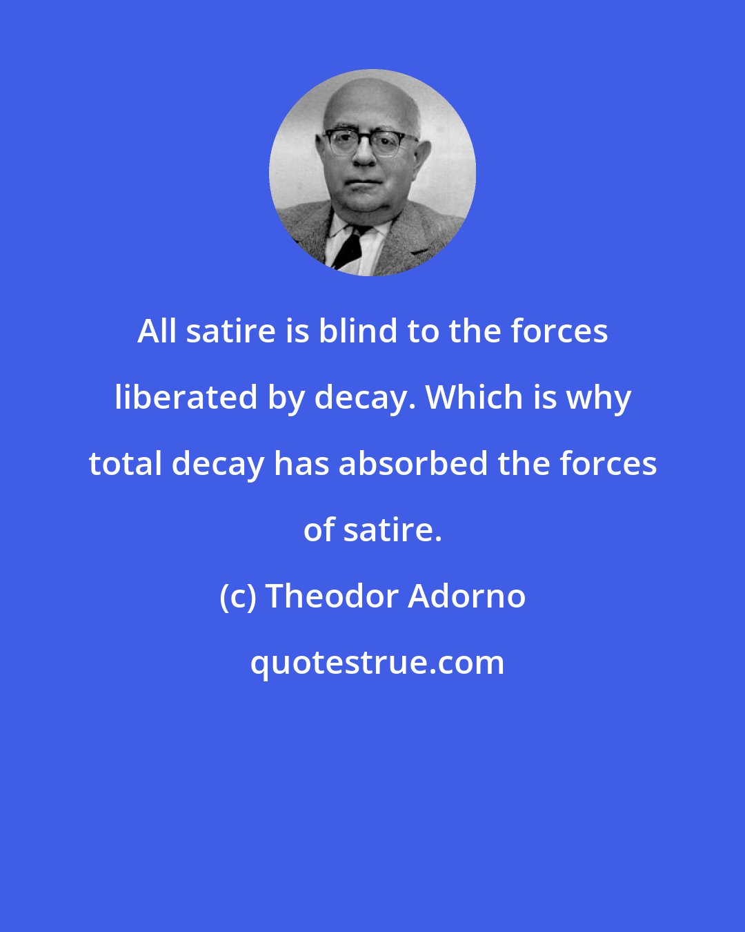 Theodor Adorno: All satire is blind to the forces liberated by decay. Which is why total decay has absorbed the forces of satire.