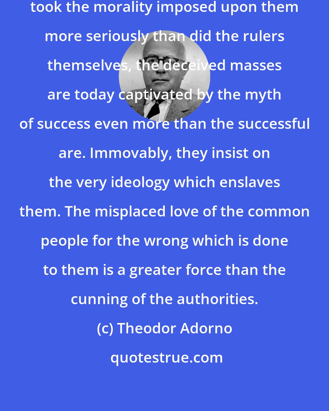 Theodor Adorno: As naturally as the ruled always took the morality imposed upon them more seriously than did the rulers themselves, the deceived masses are today captivated by the myth of success even more than the successful are. Immovably, they insist on the very ideology which enslaves them. The misplaced love of the common people for the wrong which is done to them is a greater force than the cunning of the authorities.