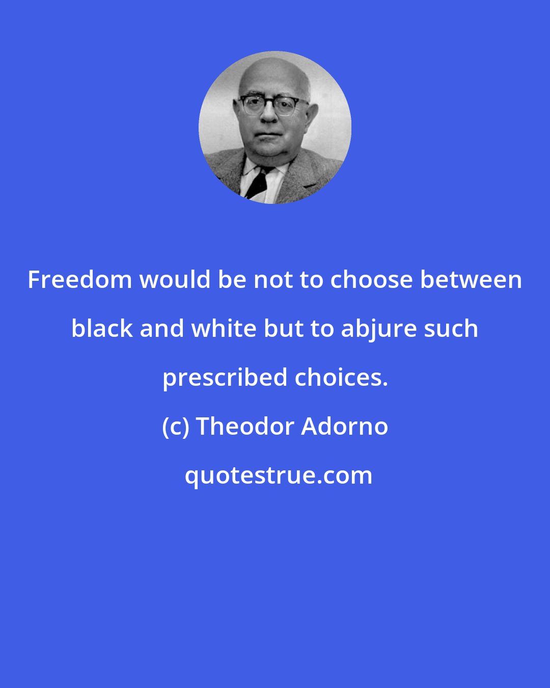 Theodor Adorno: Freedom would be not to choose between black and white but to abjure such prescribed choices.