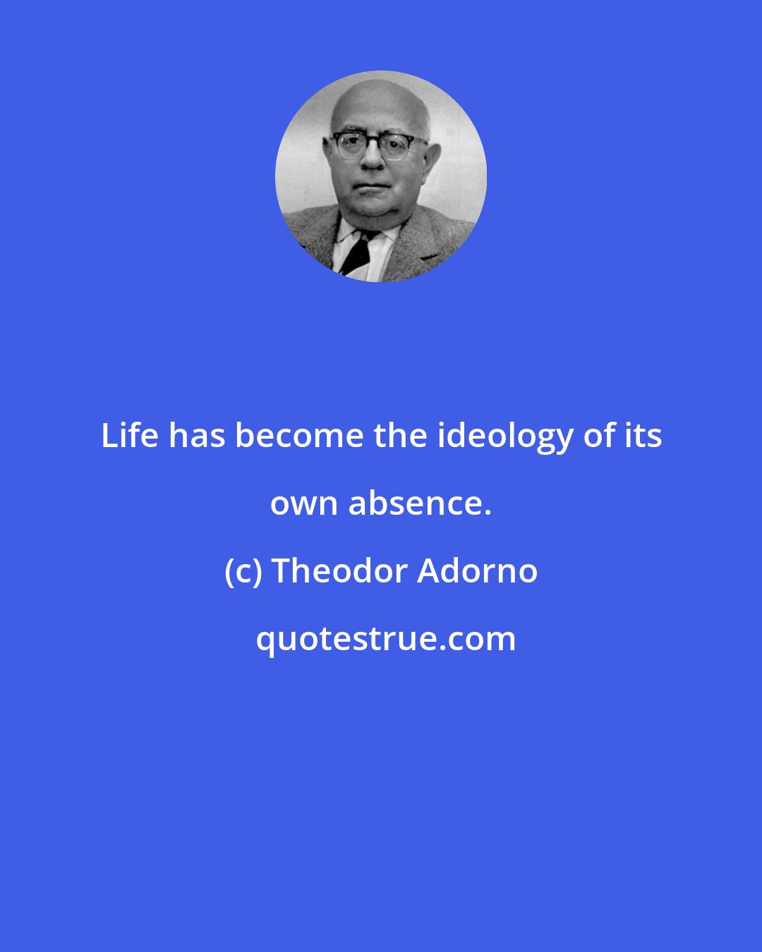 Theodor Adorno: Life has become the ideology of its own absence.