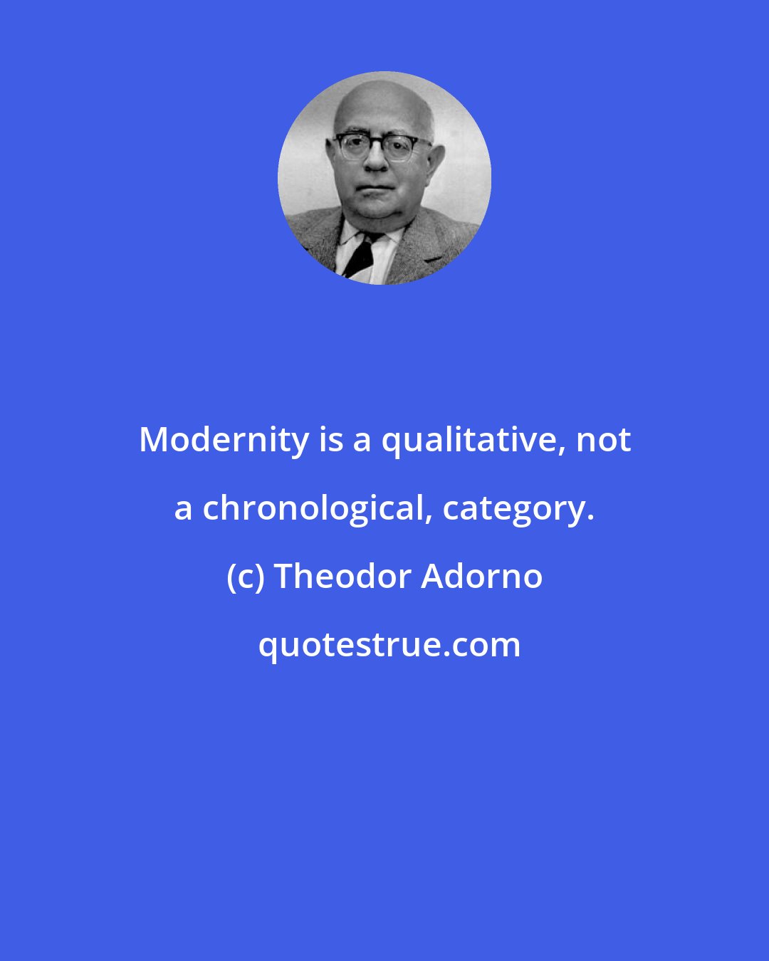 Theodor Adorno: Modernity is a qualitative, not a chronological, category.