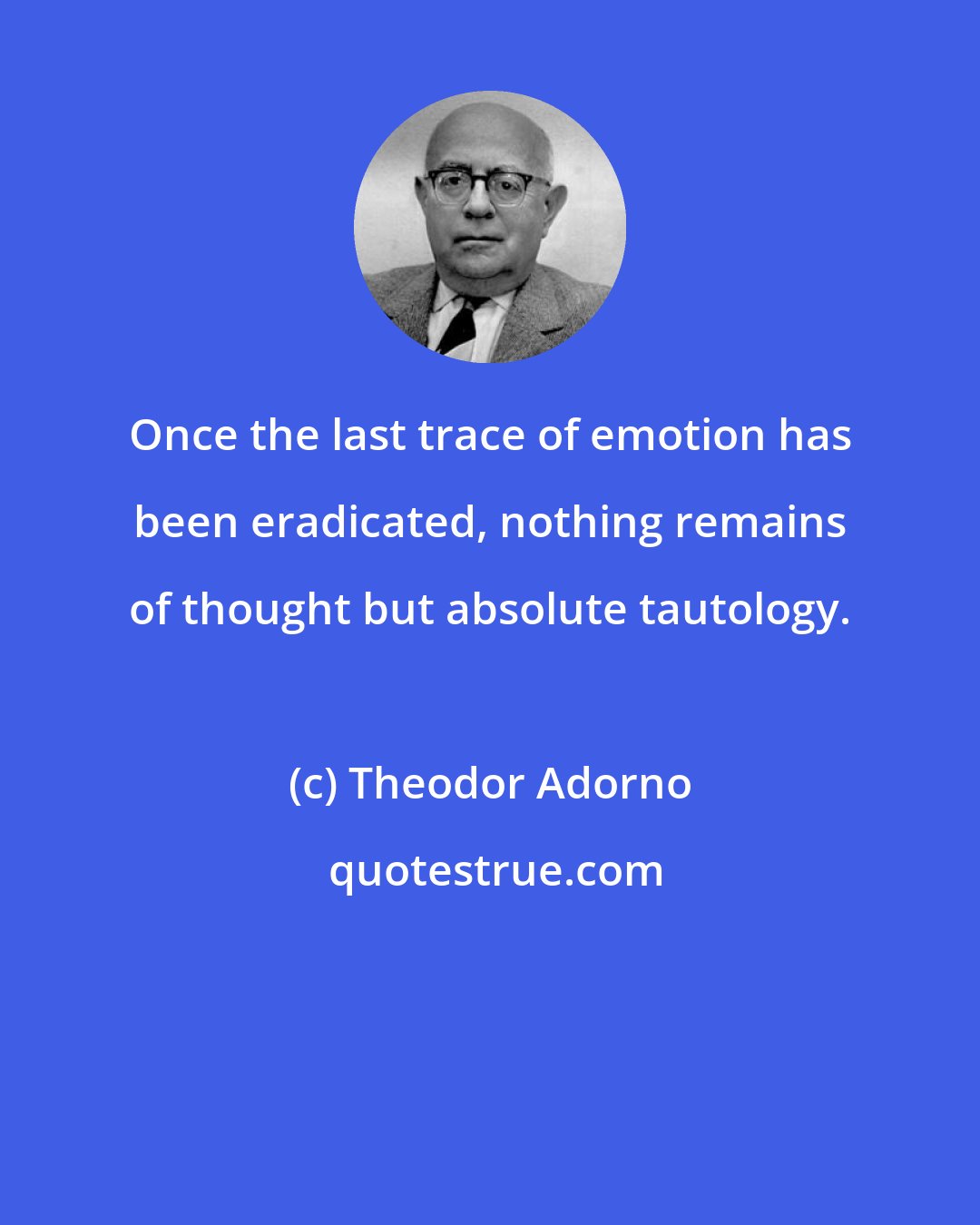 Theodor Adorno: Once the last trace of emotion has been eradicated, nothing remains of thought but absolute tautology.