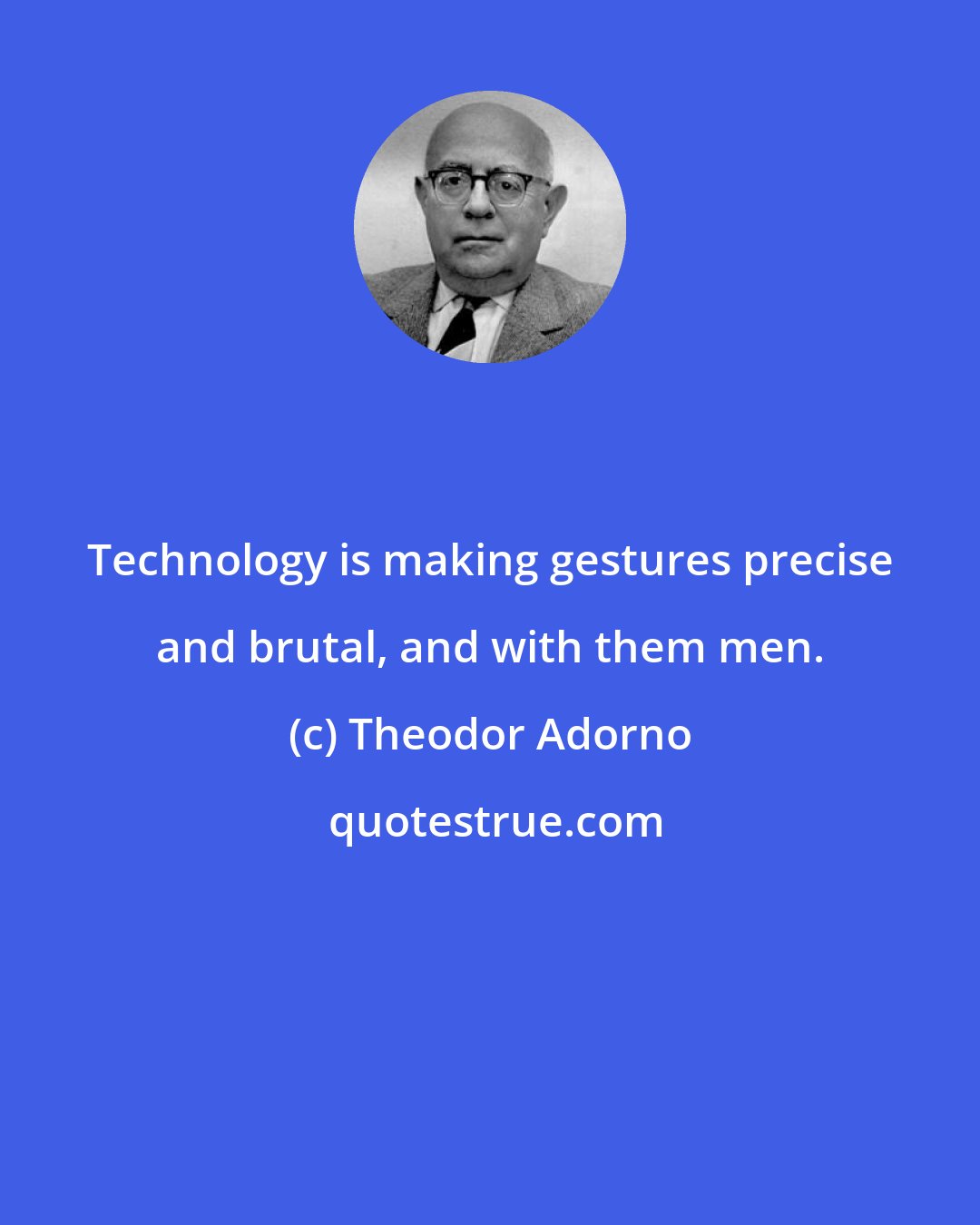 Theodor Adorno: Technology is making gestures precise and brutal, and with them men.