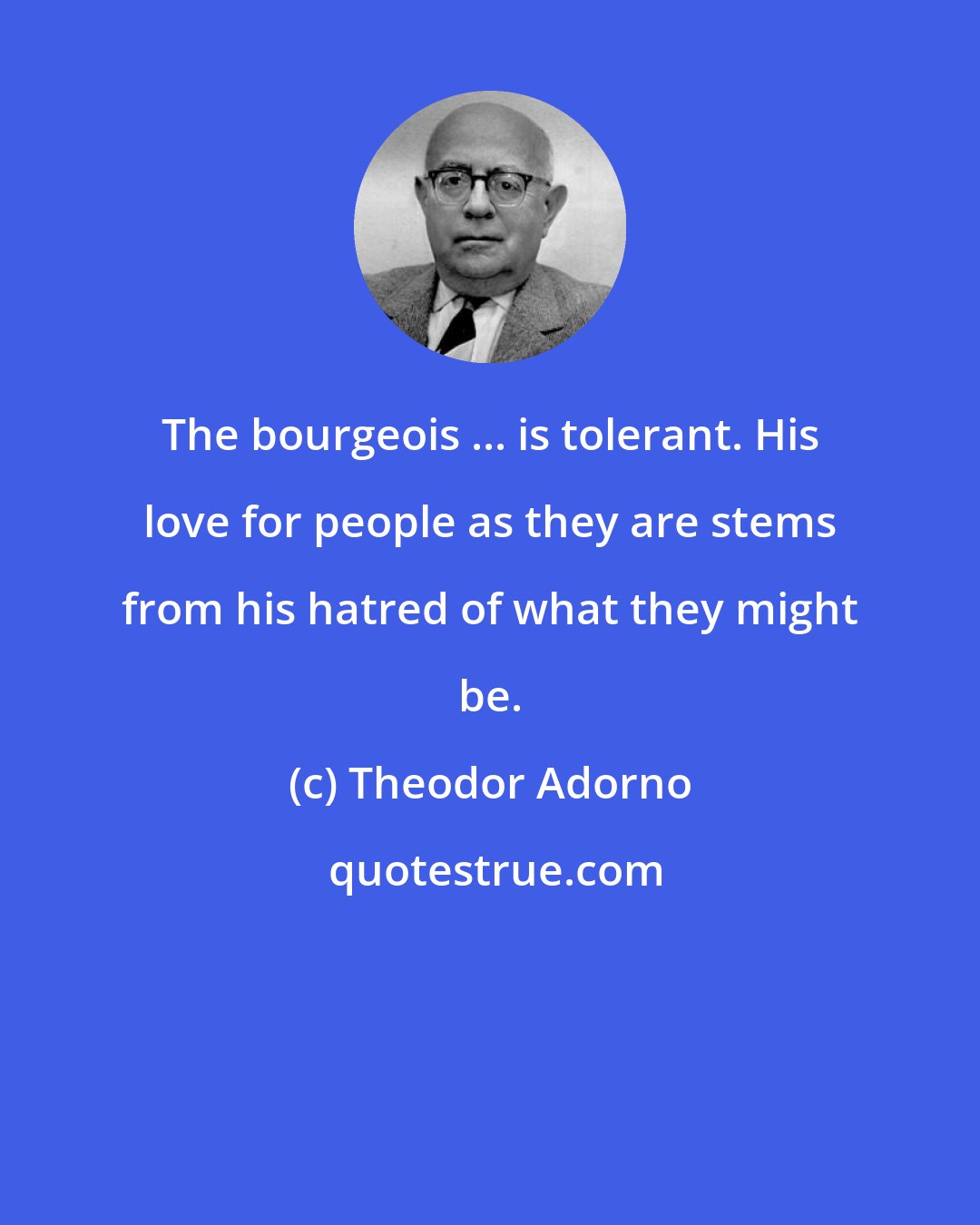 Theodor Adorno: The bourgeois ... is tolerant. His love for people as they are stems from his hatred of what they might be.