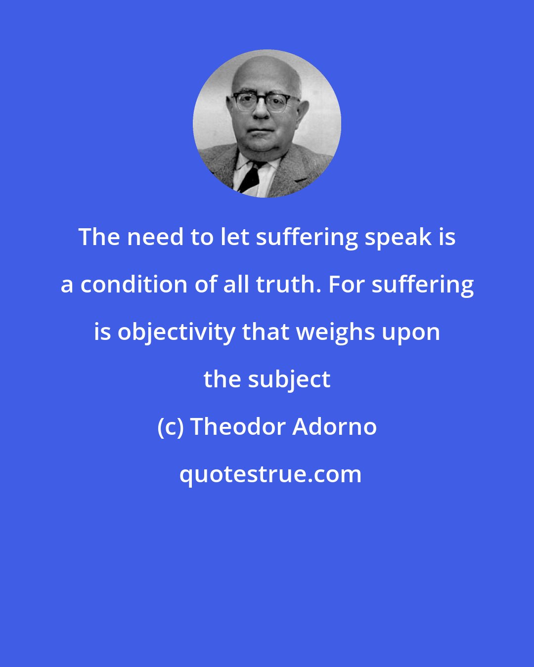 Theodor Adorno: The need to let suffering speak is a condition of all truth. For suffering is objectivity that weighs upon the subject