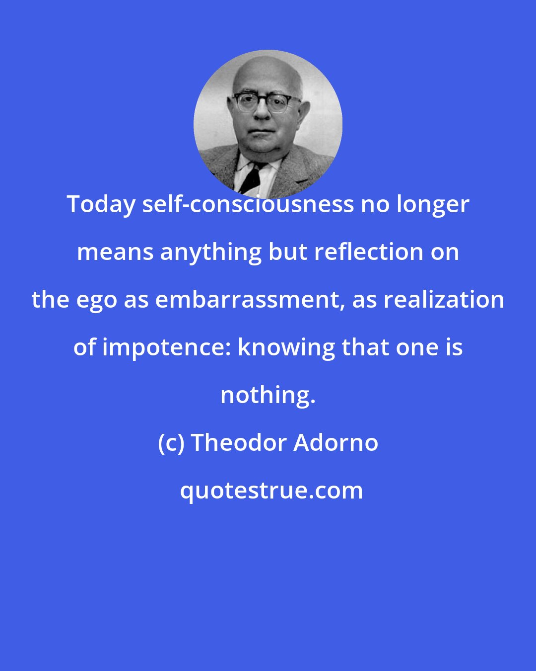 Theodor Adorno: Today self-consciousness no longer means anything but reflection on the ego as embarrassment, as realization of impotence: knowing that one is nothing.