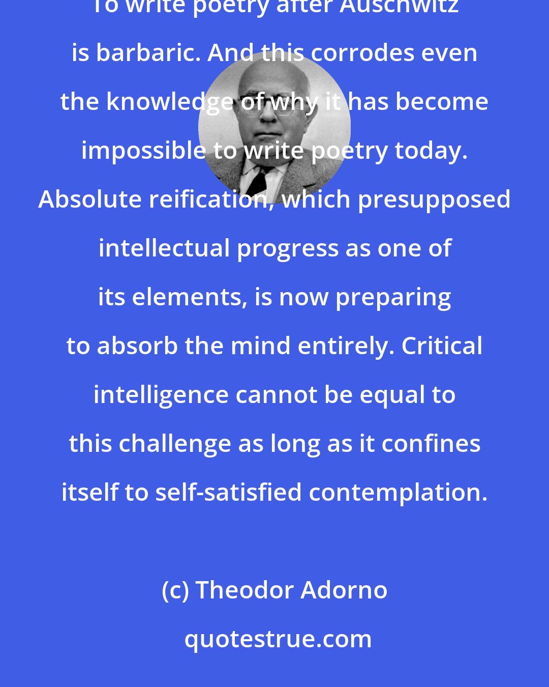 Theodor Adorno: Cultural criticism finds itself faced with the final stage of the dialectic of culture and barbarism. To write poetry after Auschwitz is barbaric. And this corrodes even the knowledge of why it has become impossible to write poetry today. Absolute reification, which presupposed intellectual progress as one of its elements, is now preparing to absorb the mind entirely. Critical intelligence cannot be equal to this challenge as long as it confines itself to self-satisfied contemplation.