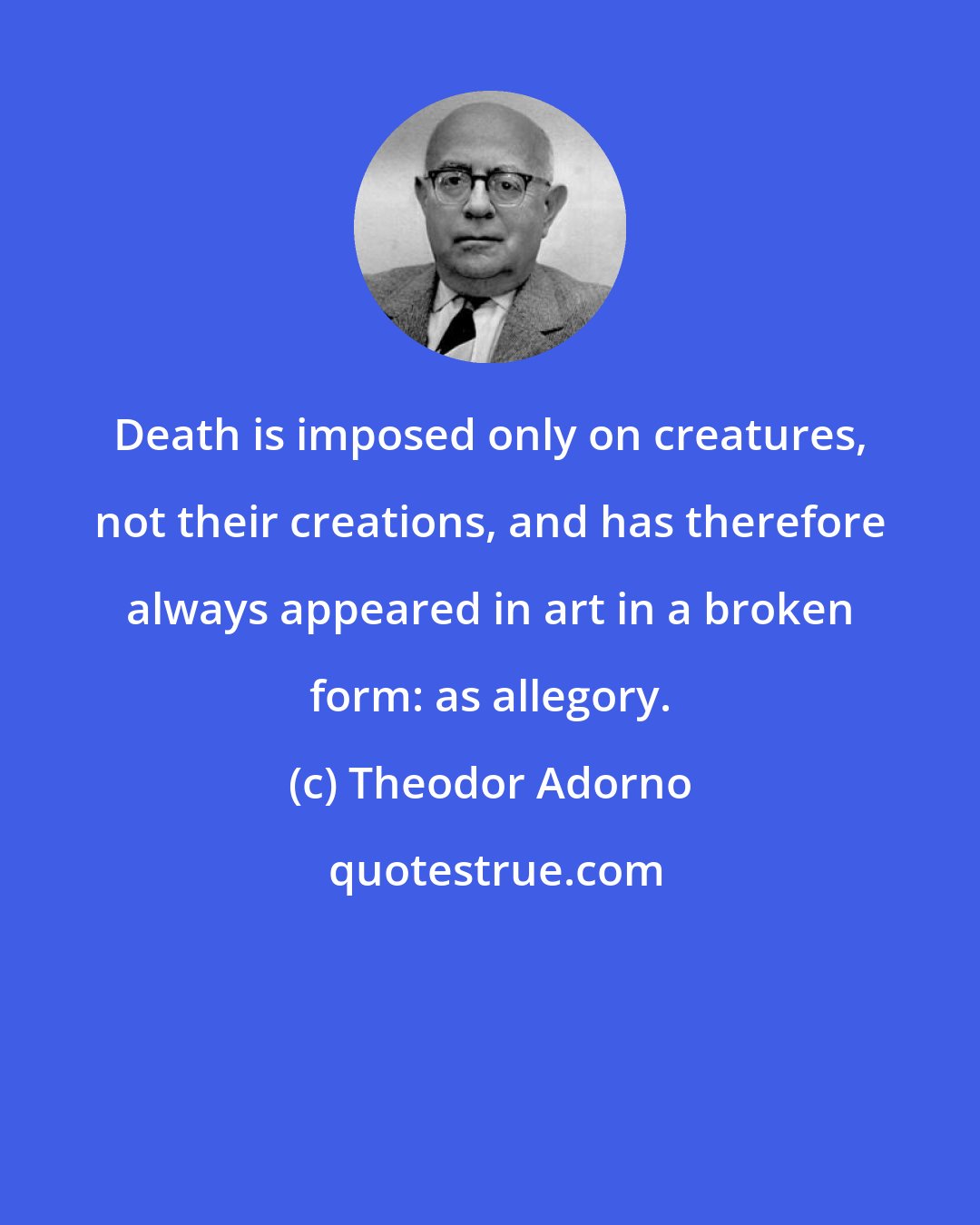 Theodor Adorno: Death is imposed only on creatures, not their creations, and has therefore always appeared in art in a broken form: as allegory.