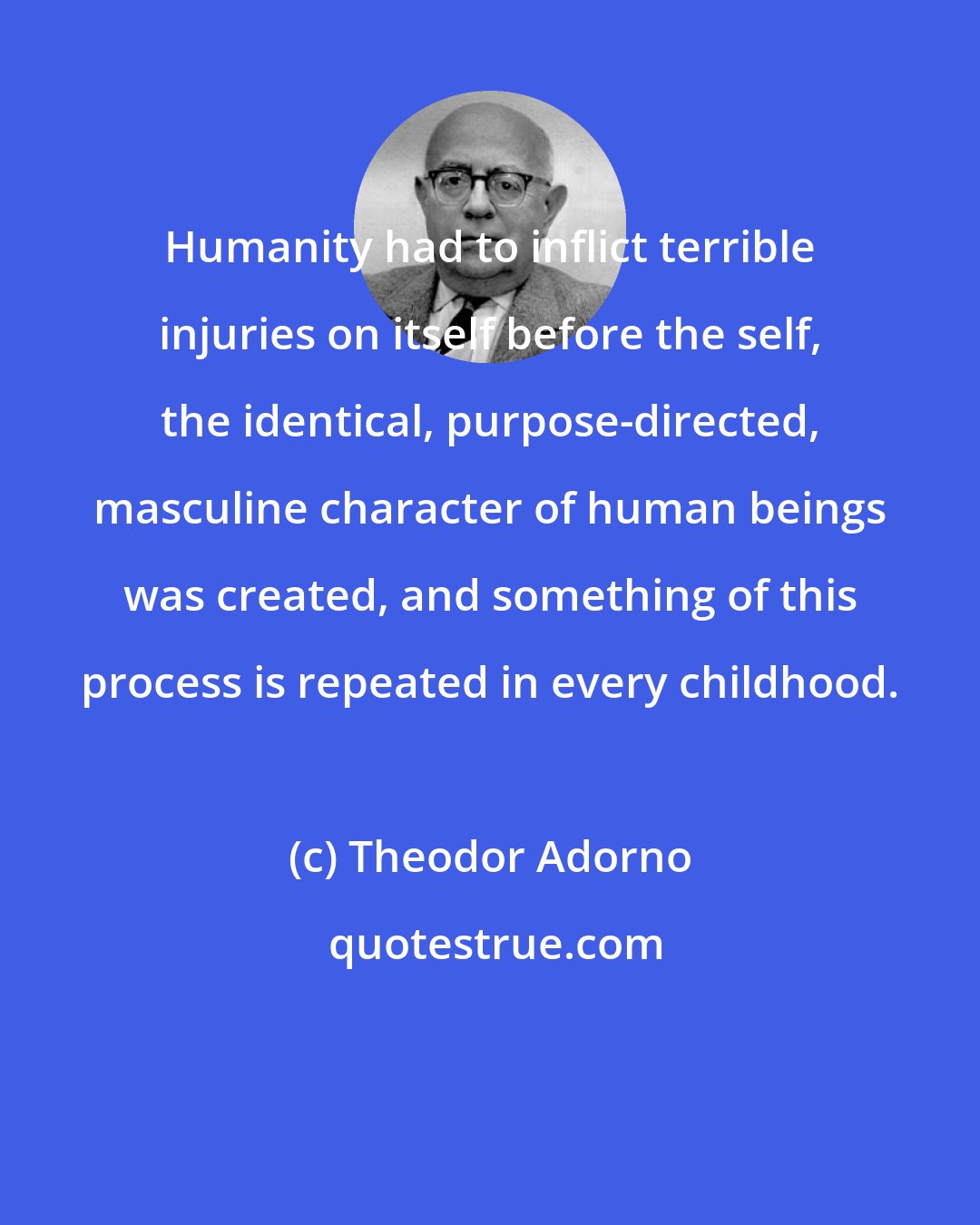 Theodor Adorno: Humanity had to inflict terrible injuries on itself before the self, the identical, purpose-directed, masculine character of human beings was created, and something of this process is repeated in every childhood.