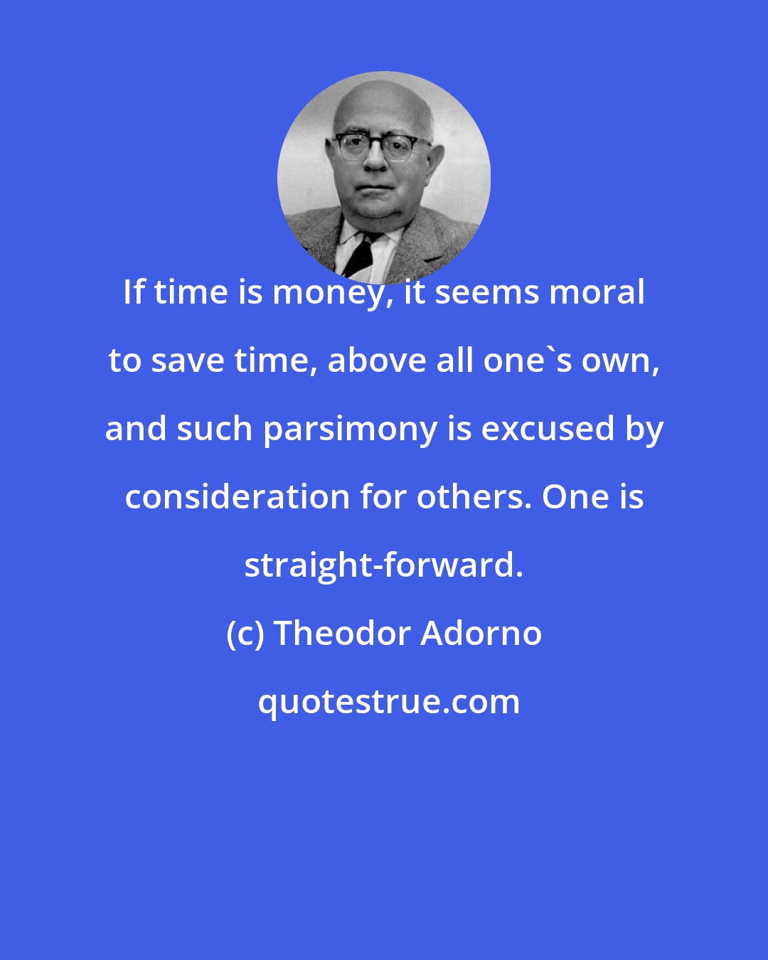 Theodor Adorno: If time is money, it seems moral to save time, above all one's own, and such parsimony is excused by consideration for others. One is straight-forward.