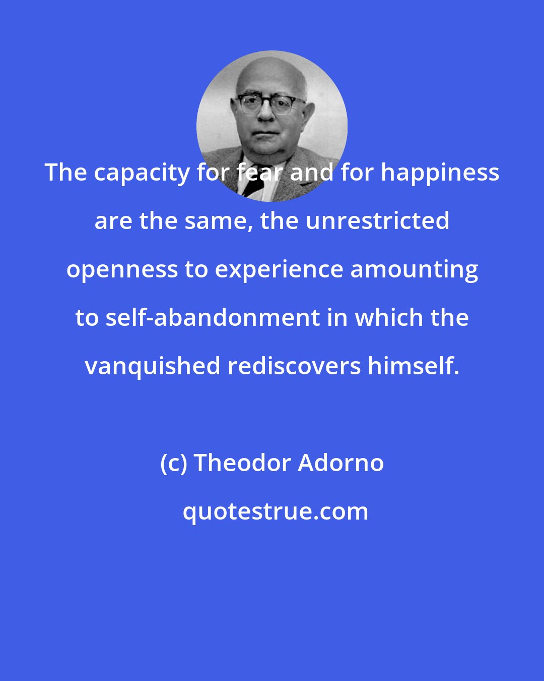 Theodor Adorno: The capacity for fear and for happiness are the same, the unrestricted openness to experience amounting to self-abandonment in which the vanquished rediscovers himself.