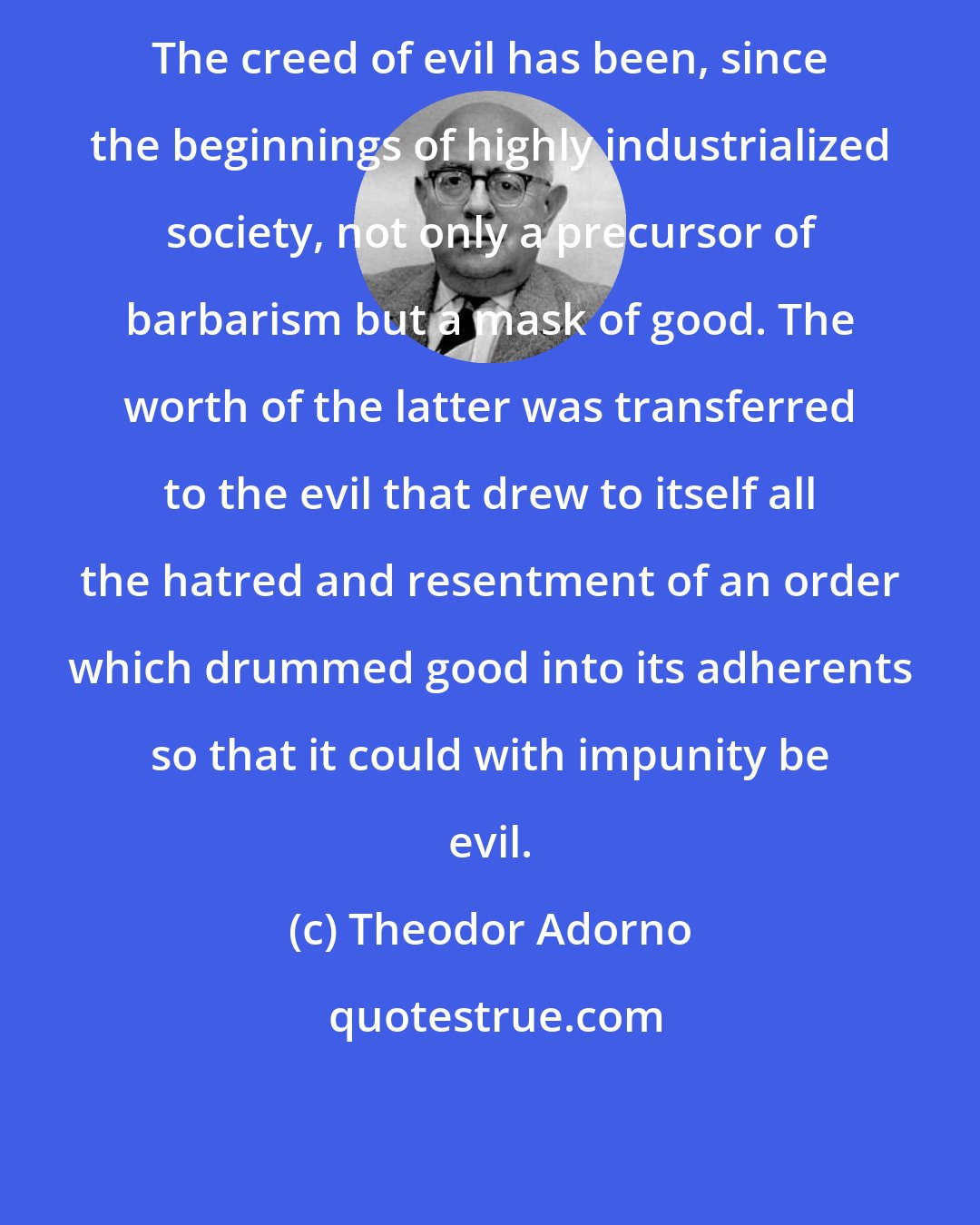 Theodor Adorno: The creed of evil has been, since the beginnings of highly industrialized society, not only a precursor of barbarism but a mask of good. The worth of the latter was transferred to the evil that drew to itself all the hatred and resentment of an order which drummed good into its adherents so that it could with impunity be evil.