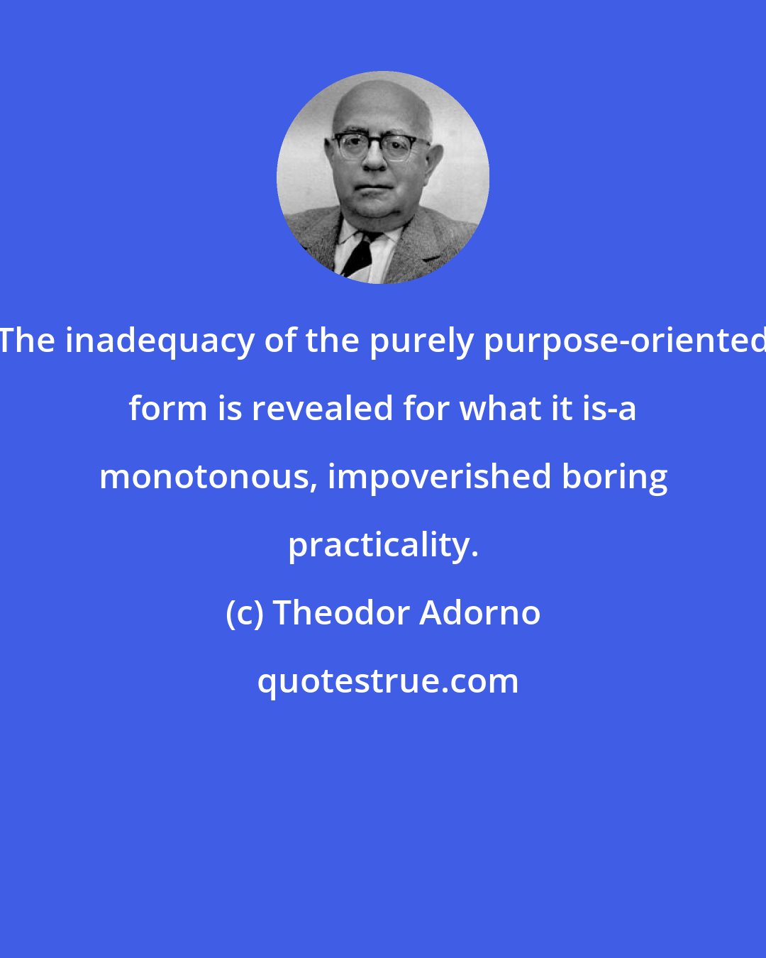 Theodor Adorno: The inadequacy of the purely purpose-oriented form is revealed for what it is-a monotonous, impoverished boring practicality.