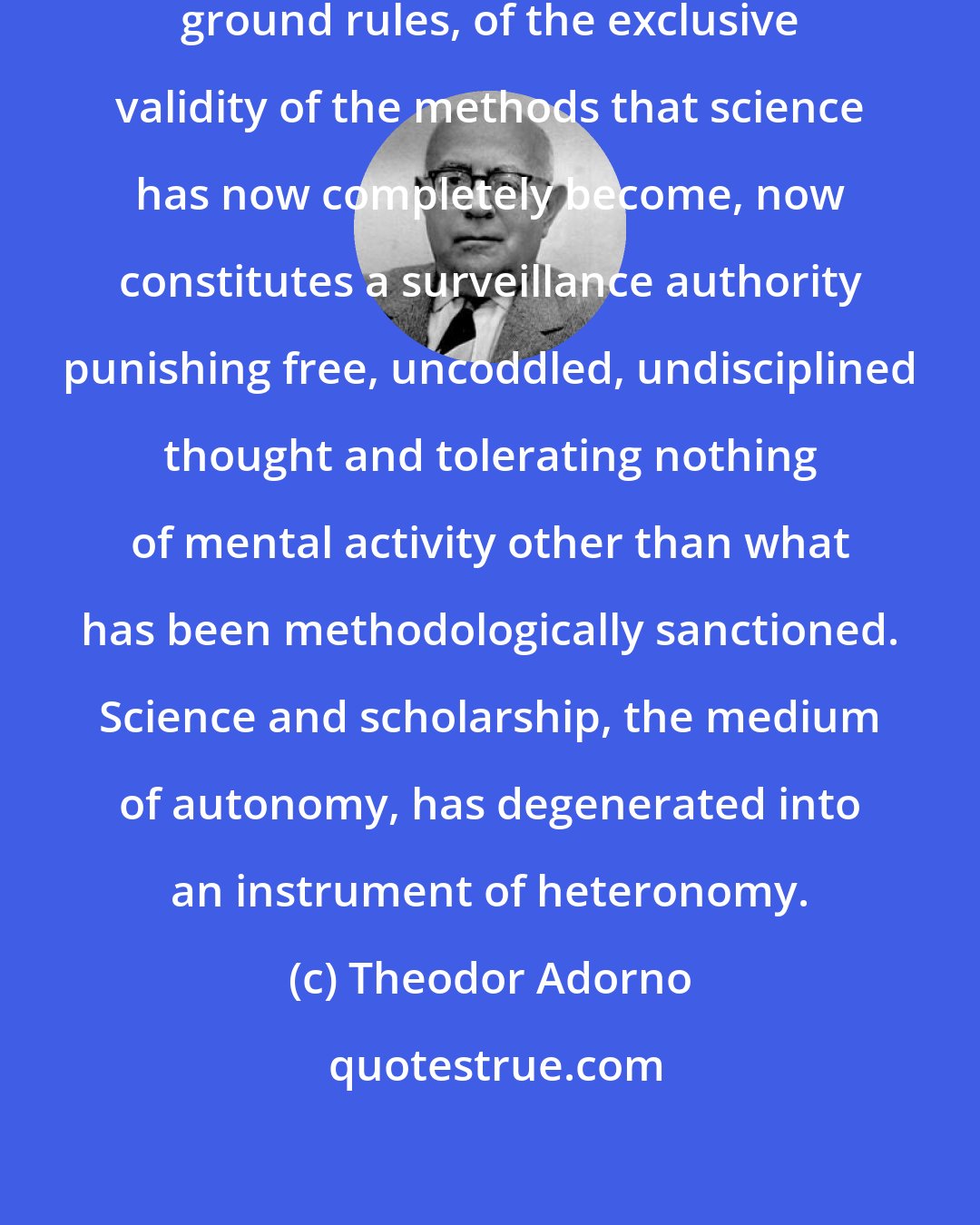Theodor Adorno: The invocation of science, of its ground rules, of the exclusive validity of the methods that science has now completely become, now constitutes a surveillance authority punishing free, uncoddled, undisciplined thought and tolerating nothing of mental activity other than what has been methodologically sanctioned. Science and scholarship, the medium of autonomy, has degenerated into an instrument of heteronomy.
