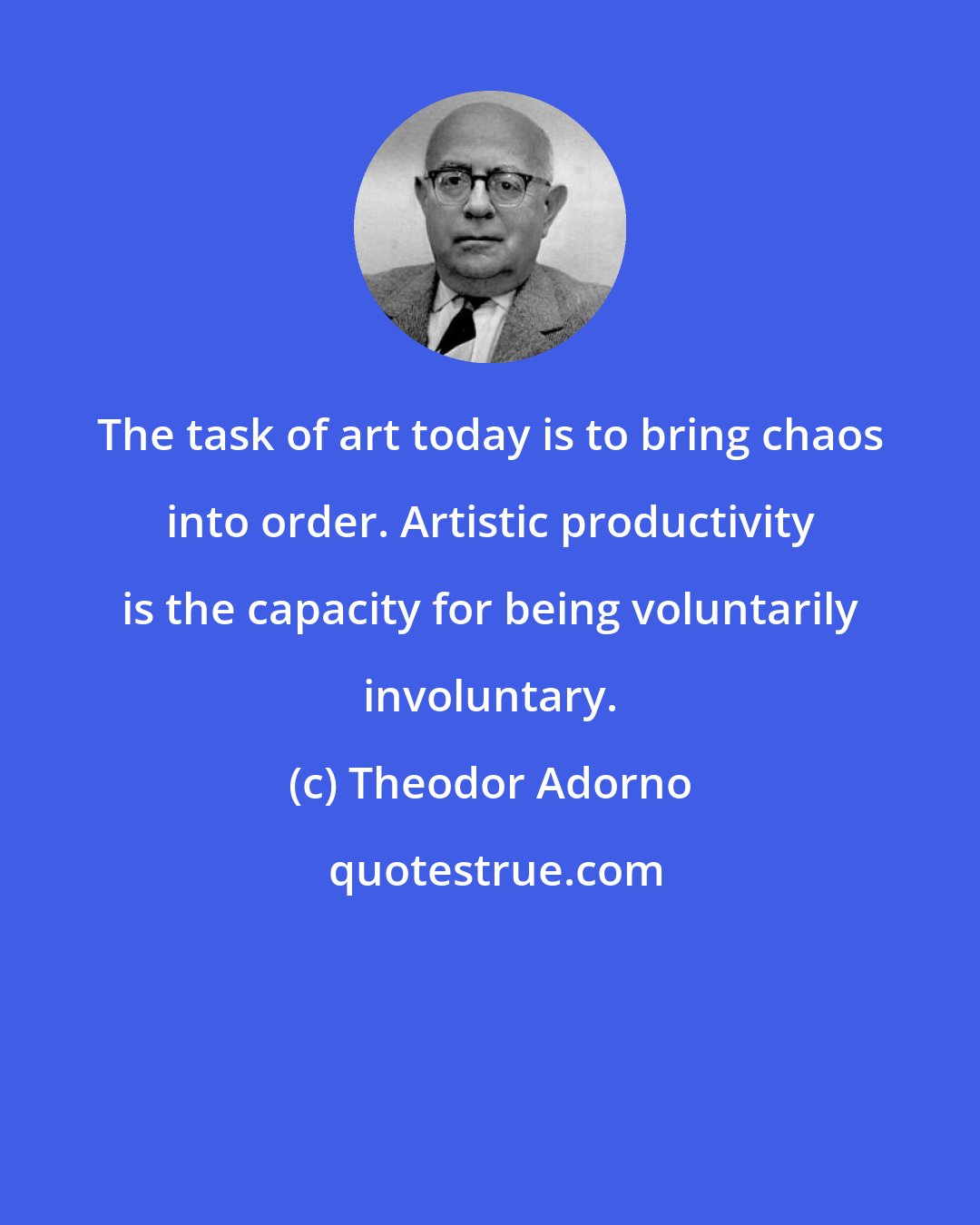 Theodor Adorno: The task of art today is to bring chaos into order. Artistic productivity is the capacity for being voluntarily involuntary.
