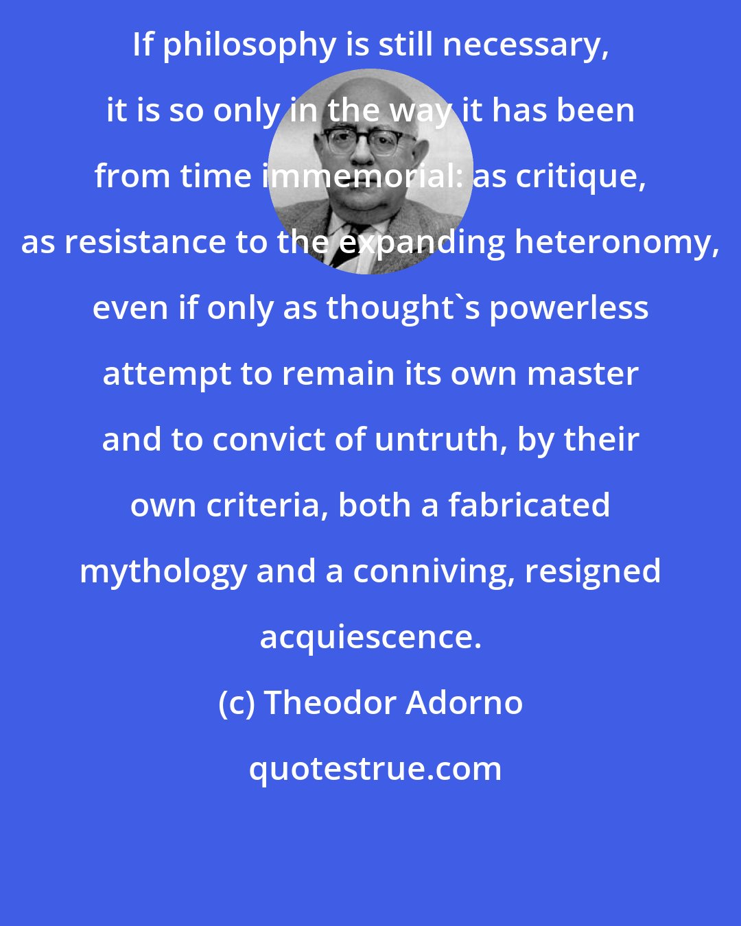 Theodor Adorno: If philosophy is still necessary, it is so only in the way it has been from time immemorial: as critique, as resistance to the expanding heteronomy, even if only as thought's powerless attempt to remain its own master and to convict of untruth, by their own criteria, both a fabricated mythology and a conniving, resigned acquiescence.