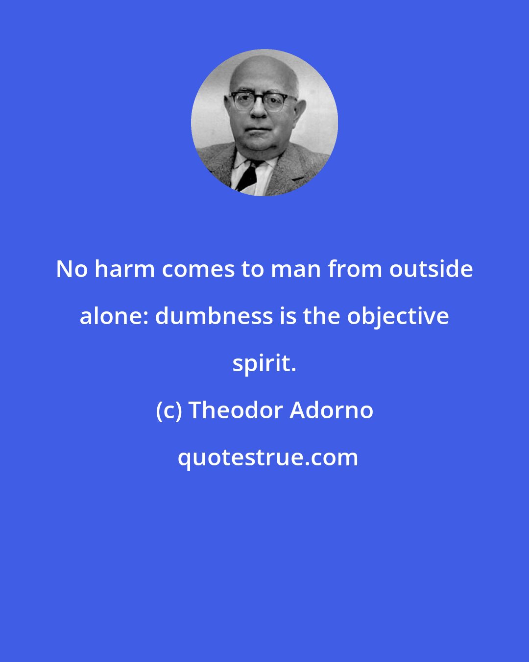 Theodor Adorno: No harm comes to man from outside alone: dumbness is the objective spirit.