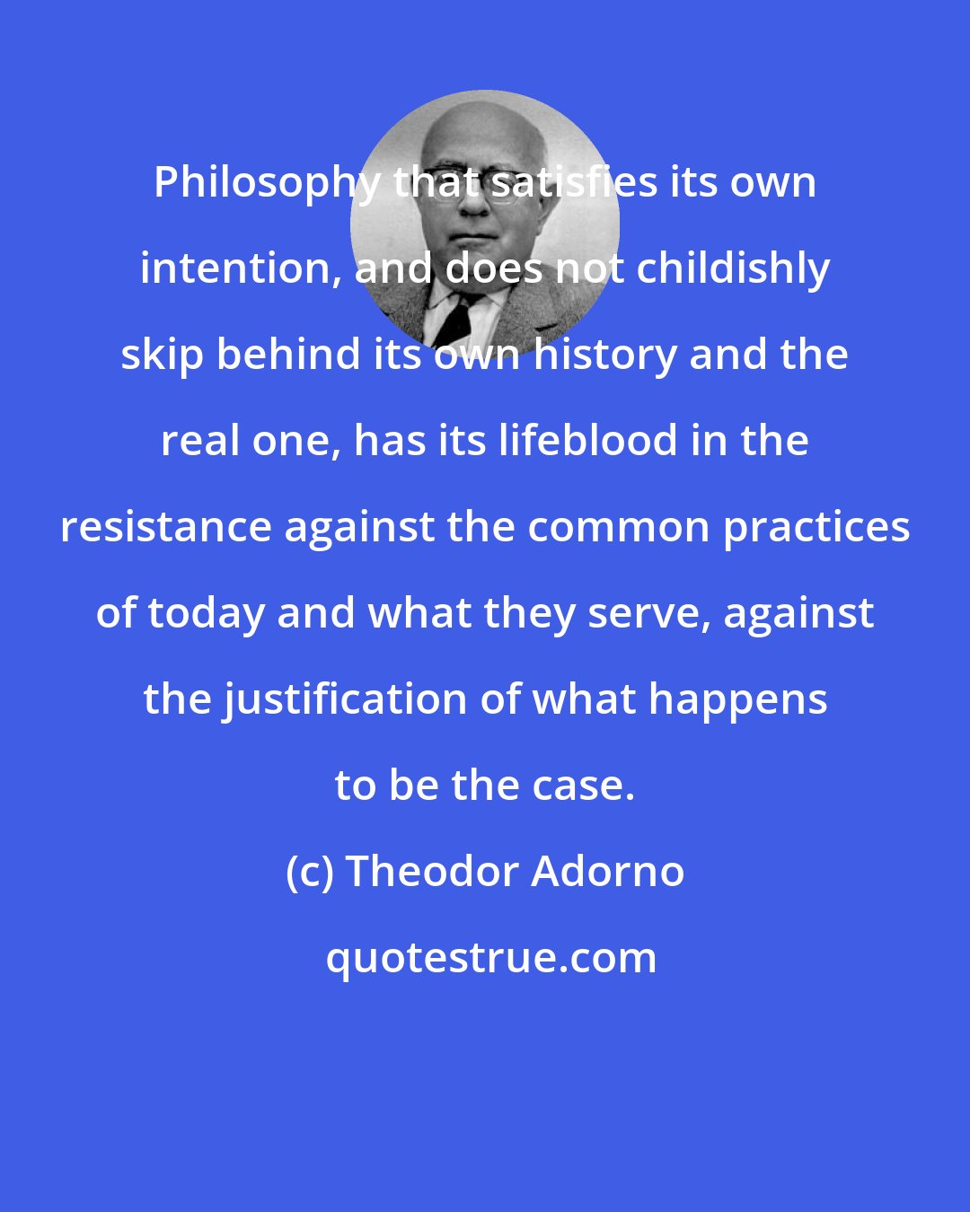Theodor Adorno: Philosophy that satisfies its own intention, and does not childishly skip behind its own history and the real one, has its lifeblood in the resistance against the common practices of today and what they serve, against the justification of what happens to be the case.