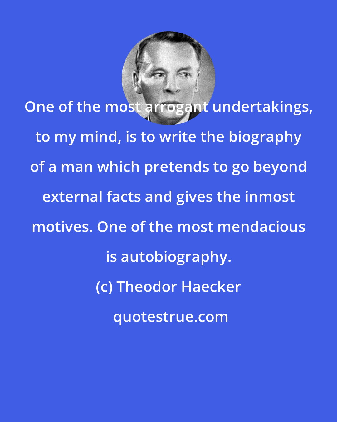 Theodor Haecker: One of the most arrogant undertakings, to my mind, is to write the biography of a man which pretends to go beyond external facts and gives the inmost motives. One of the most mendacious is autobiography.