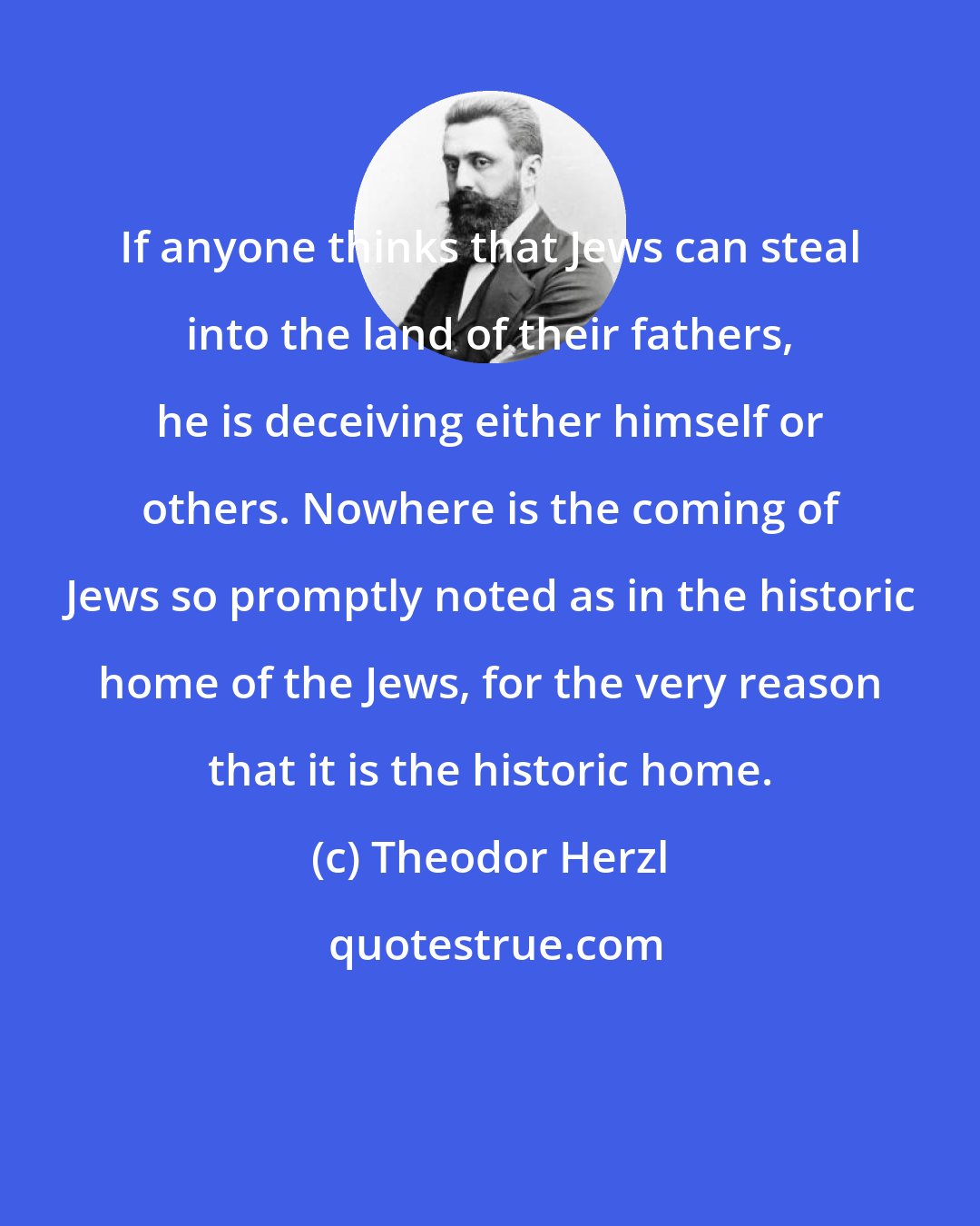 Theodor Herzl: If anyone thinks that Jews can steal into the land of their fathers, he is deceiving either himself or others. Nowhere is the coming of Jews so promptly noted as in the historic home of the Jews, for the very reason that it is the historic home.