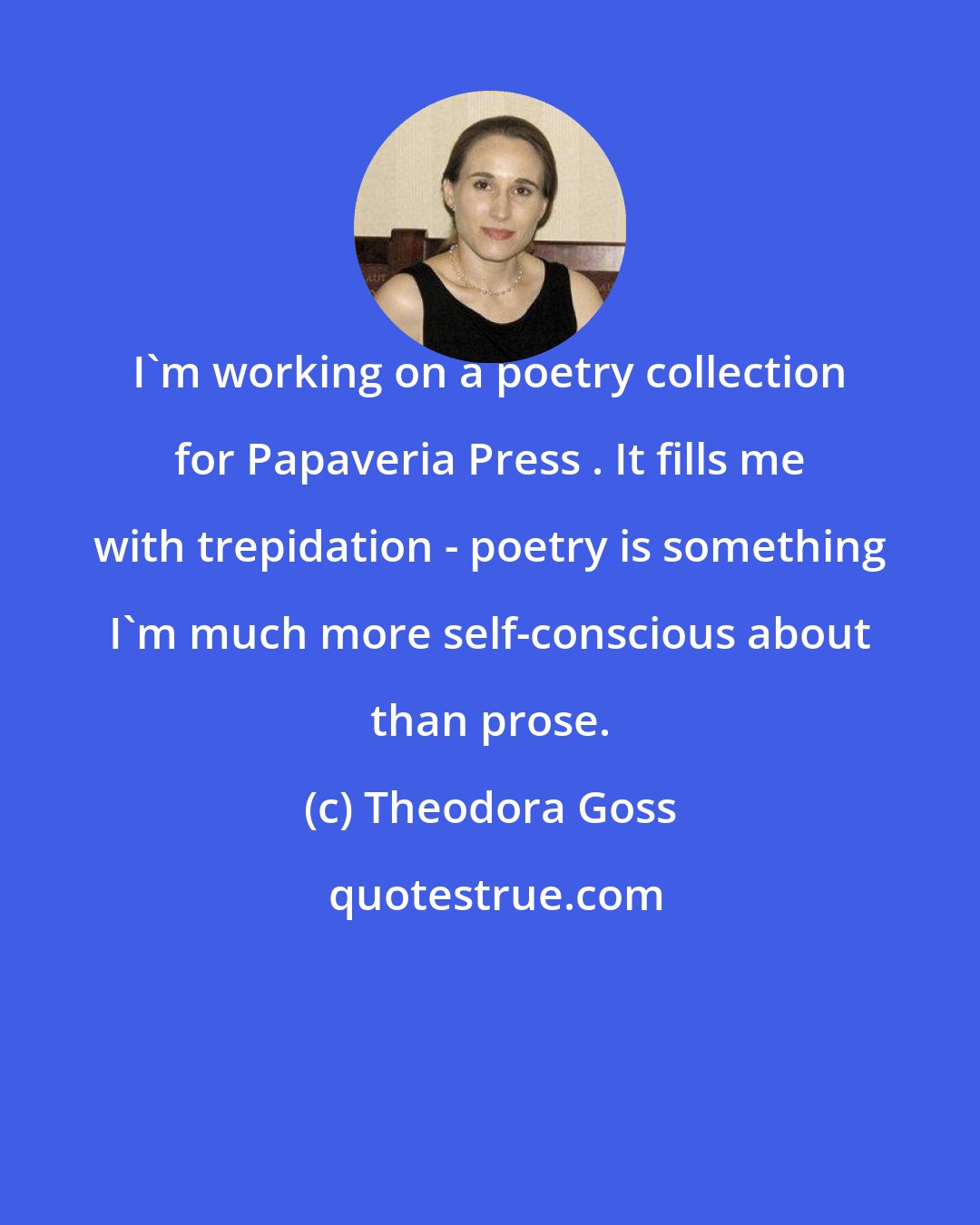 Theodora Goss: I'm working on a poetry collection for Papaveria Press . It fills me with trepidation - poetry is something I'm much more self-conscious about than prose.