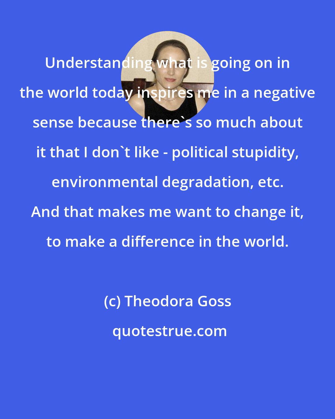 Theodora Goss: Understanding what is going on in the world today inspires me in a negative sense because there's so much about it that I don't like - political stupidity, environmental degradation, etc. And that makes me want to change it, to make a difference in the world.