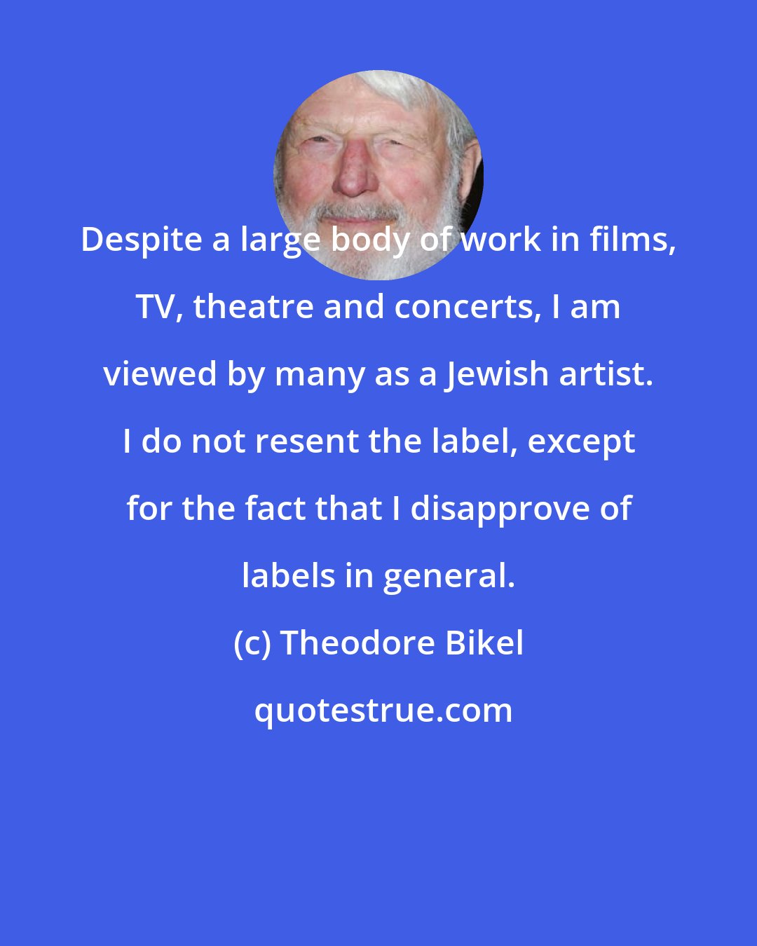 Theodore Bikel: Despite a large body of work in films, TV, theatre and concerts, I am viewed by many as a Jewish artist. I do not resent the label, except for the fact that I disapprove of labels in general.