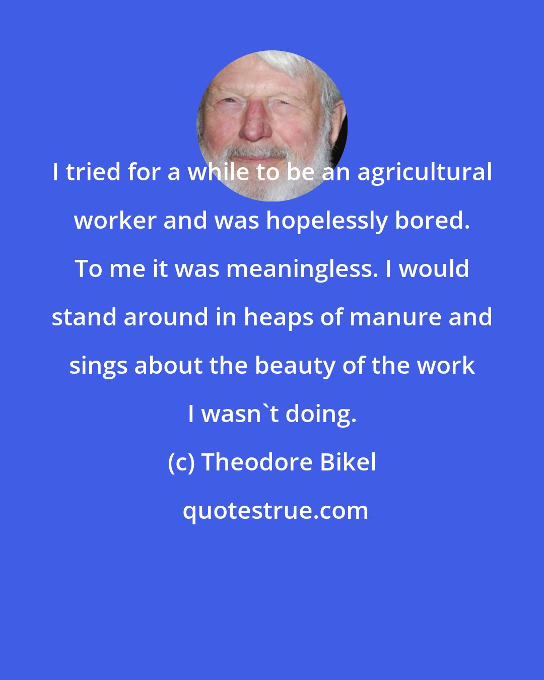 Theodore Bikel: I tried for a while to be an agricultural worker and was hopelessly bored. To me it was meaningless. I would stand around in heaps of manure and sings about the beauty of the work I wasn't doing.