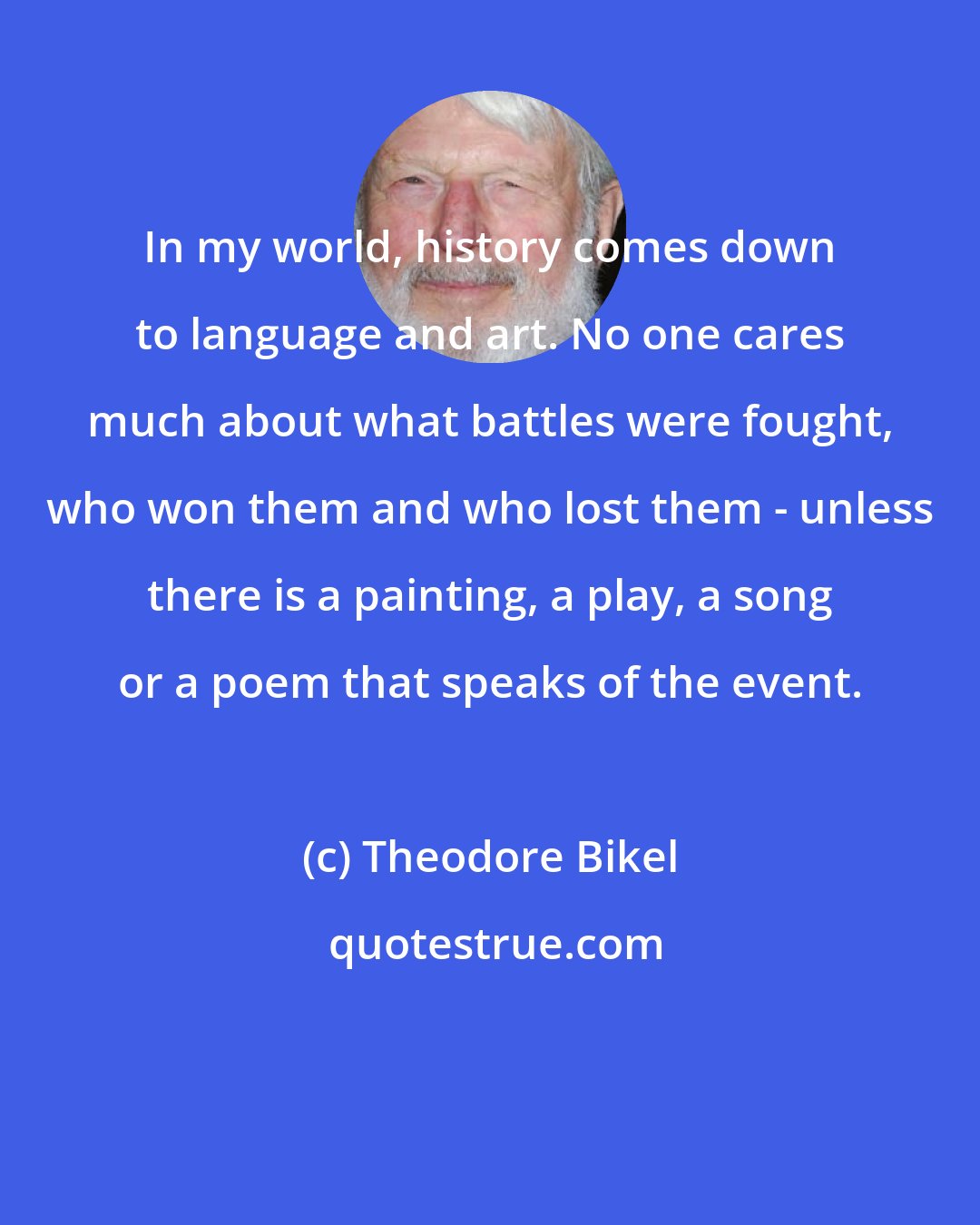 Theodore Bikel: In my world, history comes down to language and art. No one cares much about what battles were fought, who won them and who lost them - unless there is a painting, a play, a song or a poem that speaks of the event.