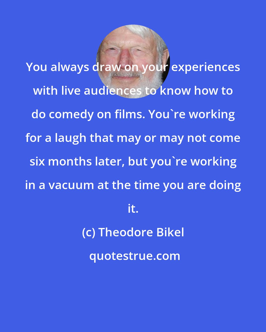 Theodore Bikel: You always draw on your experiences with live audiences to know how to do comedy on films. You're working for a laugh that may or may not come six months later, but you're working in a vacuum at the time you are doing it.