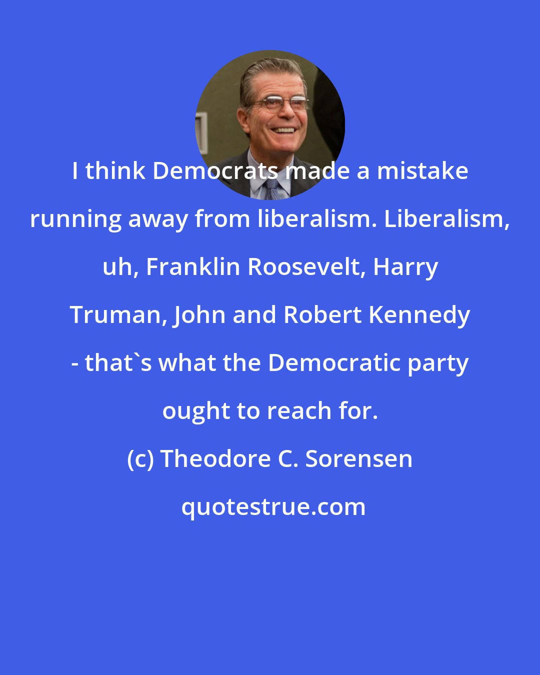 Theodore C. Sorensen: I think Democrats made a mistake running away from liberalism. Liberalism, uh, Franklin Roosevelt, Harry Truman, John and Robert Kennedy - that's what the Democratic party ought to reach for.