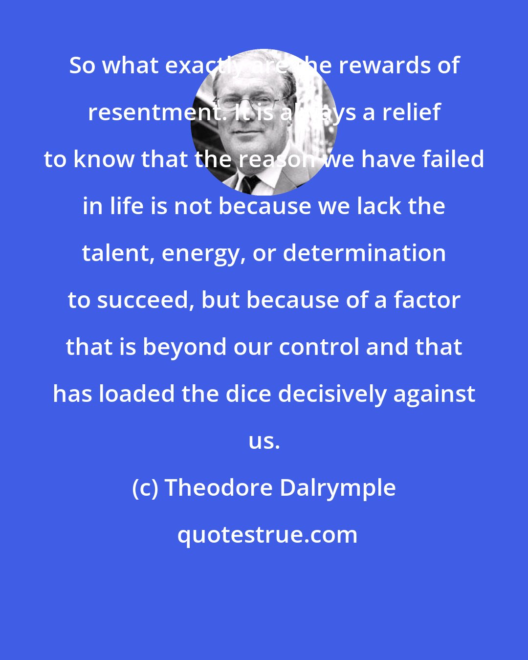 Theodore Dalrymple: So what exactly are the rewards of resentment. It is always a relief to know that the reason we have failed in life is not because we lack the talent, energy, or determination to succeed, but because of a factor that is beyond our control and that has loaded the dice decisively against us.