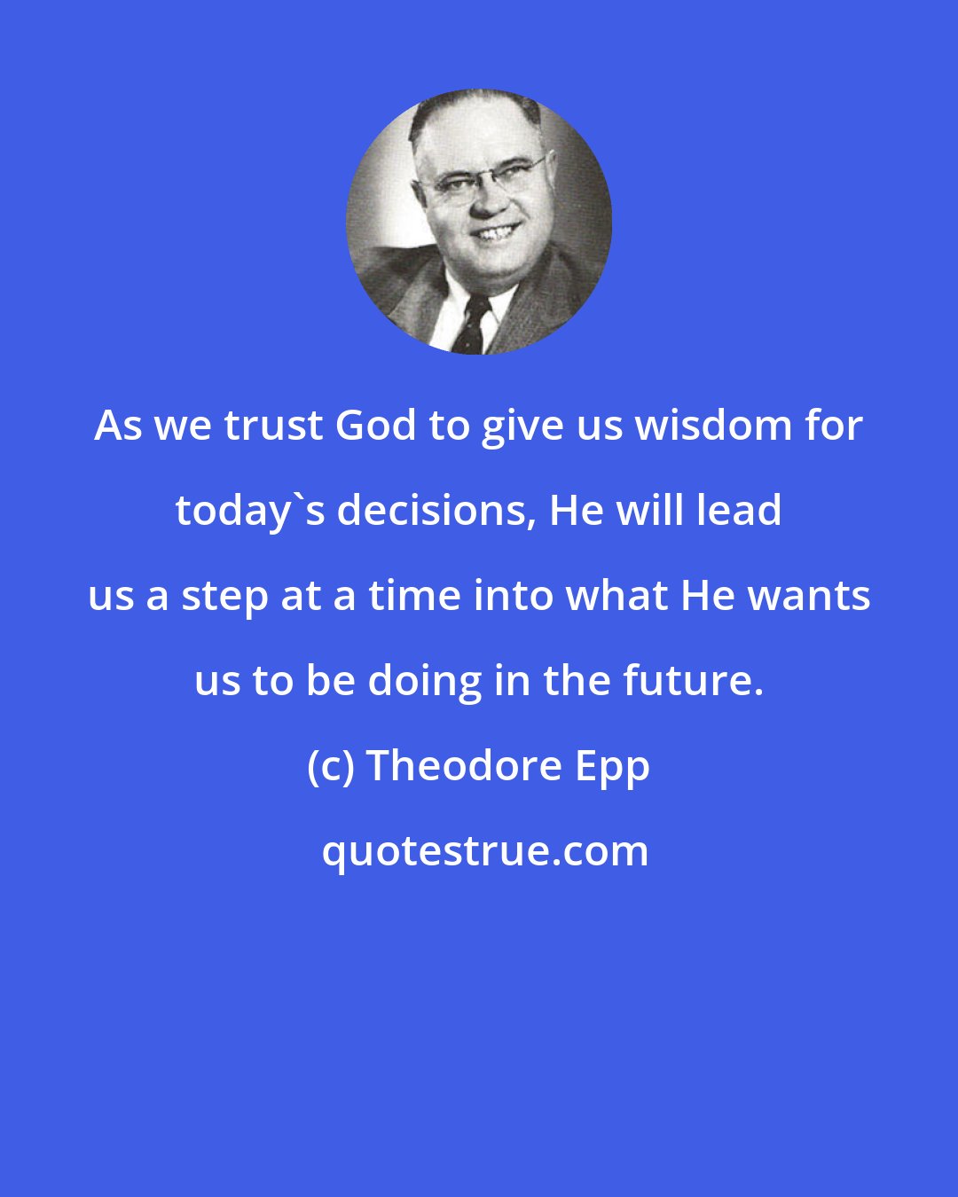 Theodore Epp: As we trust God to give us wisdom for today's decisions, He will lead us a step at a time into what He wants us to be doing in the future.