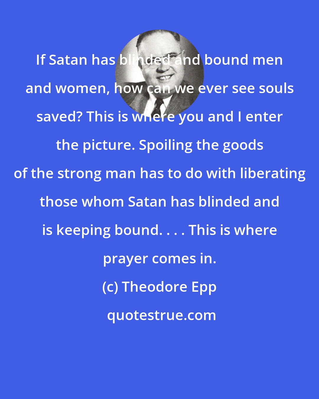 Theodore Epp: If Satan has blinded and bound men and women, how can we ever see souls saved? This is where you and I enter the picture. Spoiling the goods of the strong man has to do with liberating those whom Satan has blinded and is keeping bound. . . . This is where prayer comes in.