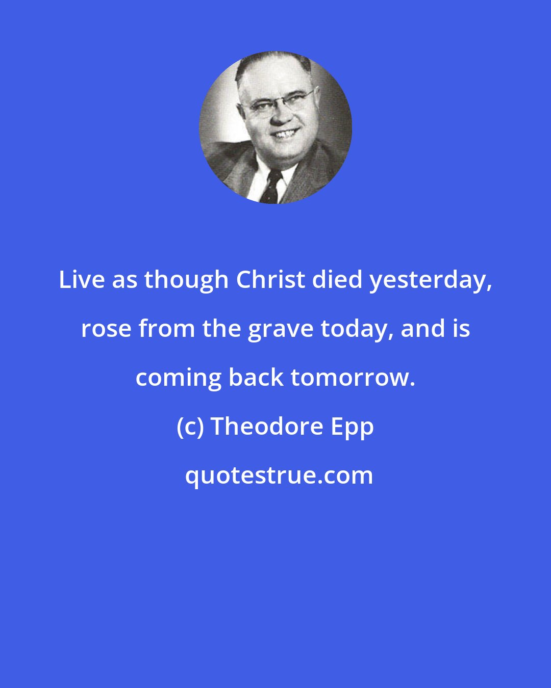 Theodore Epp: Live as though Christ died yesterday, rose from the grave today, and is coming back tomorrow.