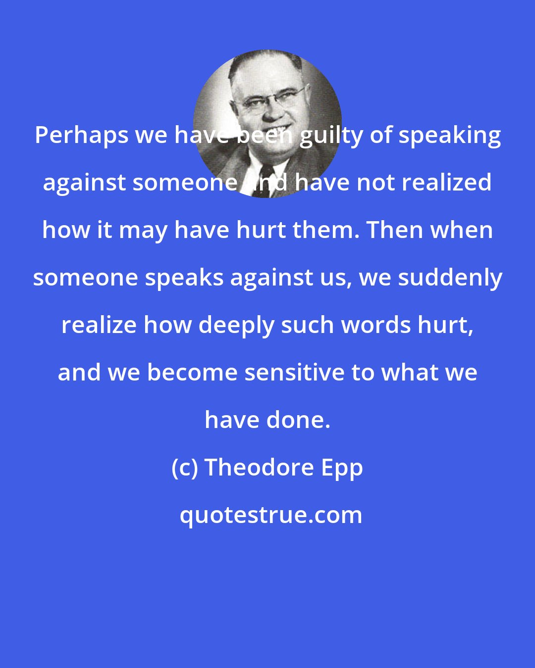 Theodore Epp: Perhaps we have been guilty of speaking against someone and have not realized how it may have hurt them. Then when someone speaks against us, we suddenly realize how deeply such words hurt, and we become sensitive to what we have done.