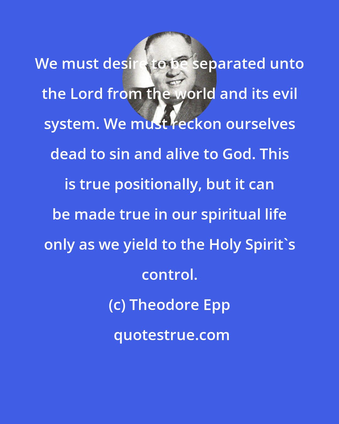 Theodore Epp: We must desire to be separated unto the Lord from the world and its evil system. We must reckon ourselves dead to sin and alive to God. This is true positionally, but it can be made true in our spiritual life only as we yield to the Holy Spirit's control.