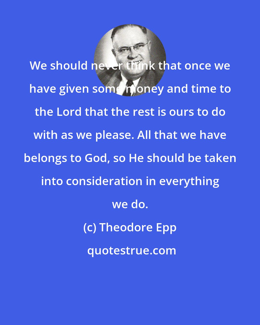 Theodore Epp: We should never think that once we have given some money and time to the Lord that the rest is ours to do with as we please. All that we have belongs to God, so He should be taken into consideration in everything we do.