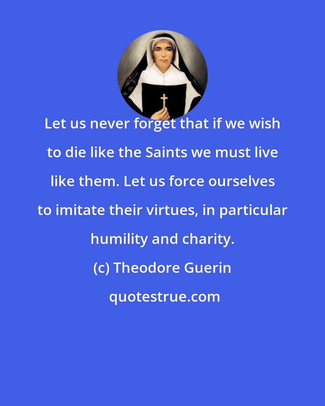 Theodore Guerin: Let us never forget that if we wish to die like the Saints we must live like them. Let us force ourselves to imitate their virtues, in particular humility and charity.