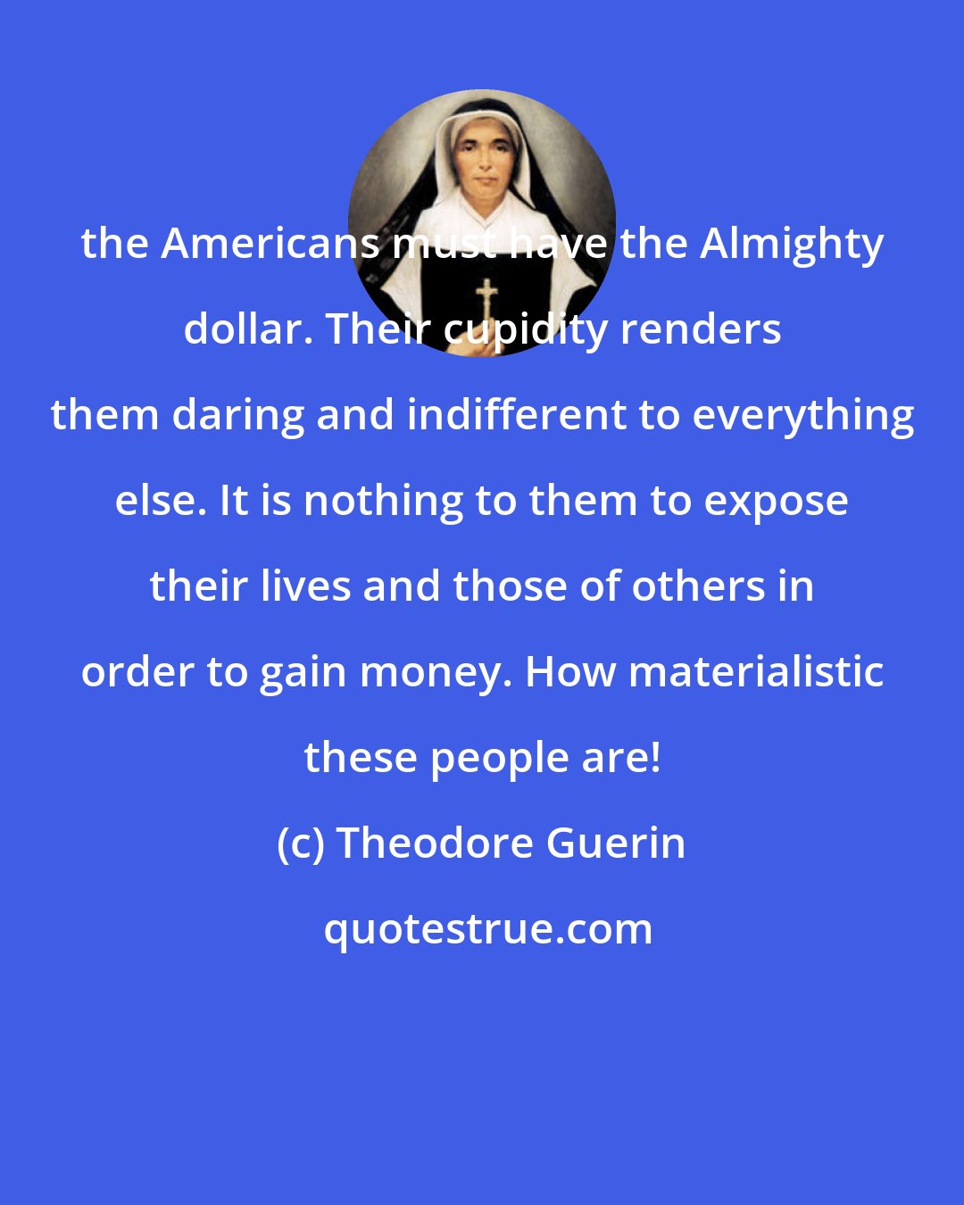 Theodore Guerin: the Americans must have the Almighty dollar. Their cupidity renders them daring and indifferent to everything else. It is nothing to them to expose their lives and those of others in order to gain money. How materialistic these people are!