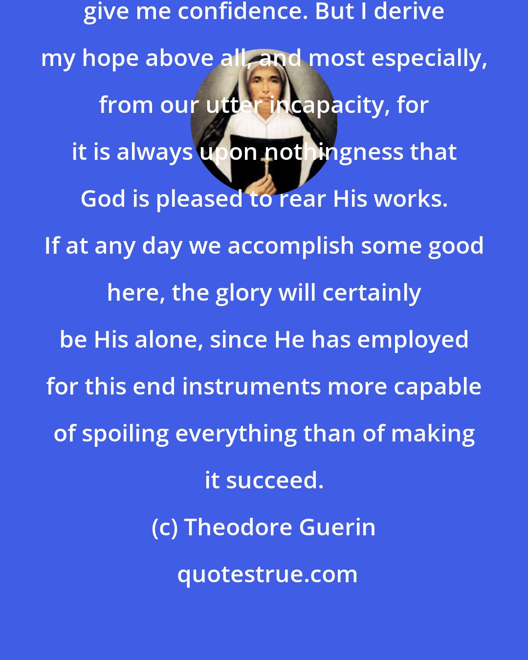 Theodore Guerin: [The Community's] crosses and trials give me confidence. But I derive my hope above all, and most especially, from our utter incapacity, for it is always upon nothingness that God is pleased to rear His works. If at any day we accomplish some good here, the glory will certainly be His alone, since He has employed for this end instruments more capable of spoiling everything than of making it succeed.