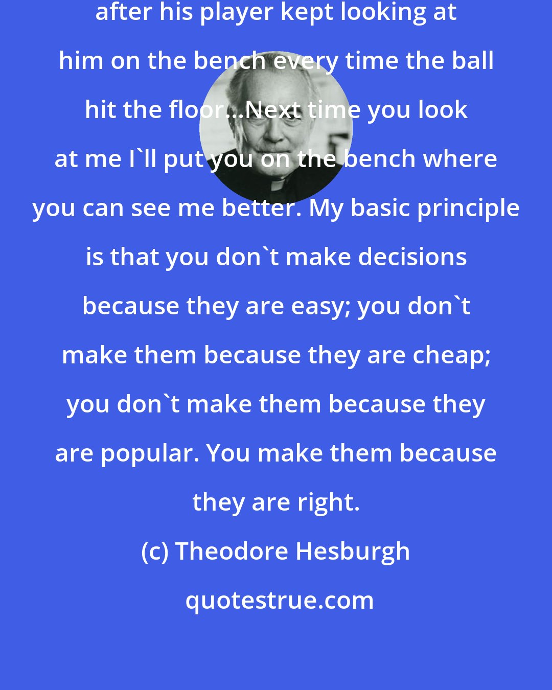 Theodore Hesburgh: Bill Walton, UH Volleyball coach, after his player kept looking at him on the bench every time the ball hit the floor...Next time you look at me I'll put you on the bench where you can see me better. My basic principle is that you don't make decisions because they are easy; you don't make them because they are cheap; you don't make them because they are popular. You make them because they are right.