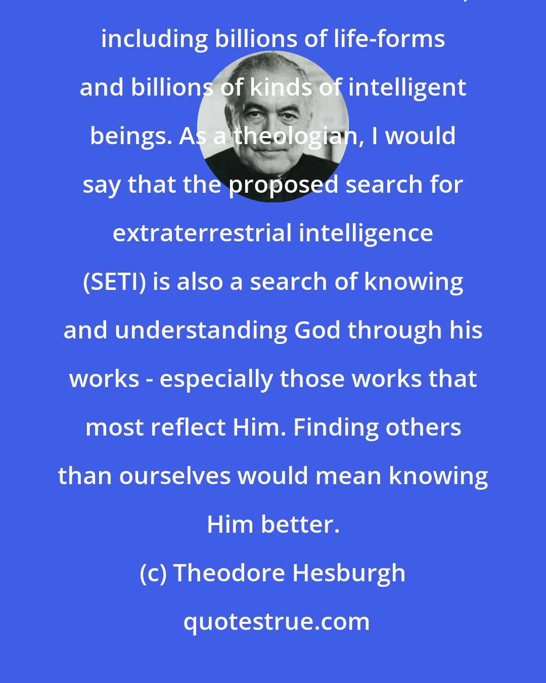 Theodore Hesburgh: Once He created the Big Bang... He could have envisioned it going in billions of directions as it evolved, including billions of life-forms and billions of kinds of intelligent beings. As a theologian, I would say that the proposed search for extraterrestrial intelligence (SETI) is also a search of knowing and understanding God through his works - especially those works that most reflect Him. Finding others than ourselves would mean knowing Him better.