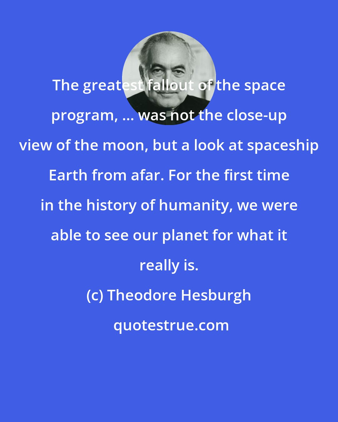 Theodore Hesburgh: The greatest fallout of the space program, ... was not the close-up view of the moon, but a look at spaceship Earth from afar. For the first time in the history of humanity, we were able to see our planet for what it really is.