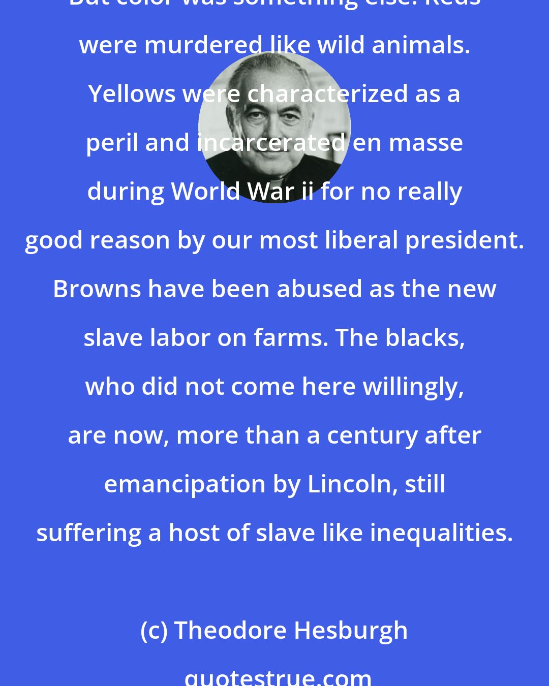 Theodore Hesburgh: The melting pot failed to function in one crucial area. Religions and nationalities, however different, generally learned to live together, even to grow together, in America. But color was something else. Reds were murdered like wild animals. Yellows were characterized as a peril and incarcerated en masse during World War ii for no really good reason by our most liberal president. Browns have been abused as the new slave labor on farms. The blacks, who did not come here willingly, are now, more than a century after emancipation by Lincoln, still suffering a host of slave like inequalities.