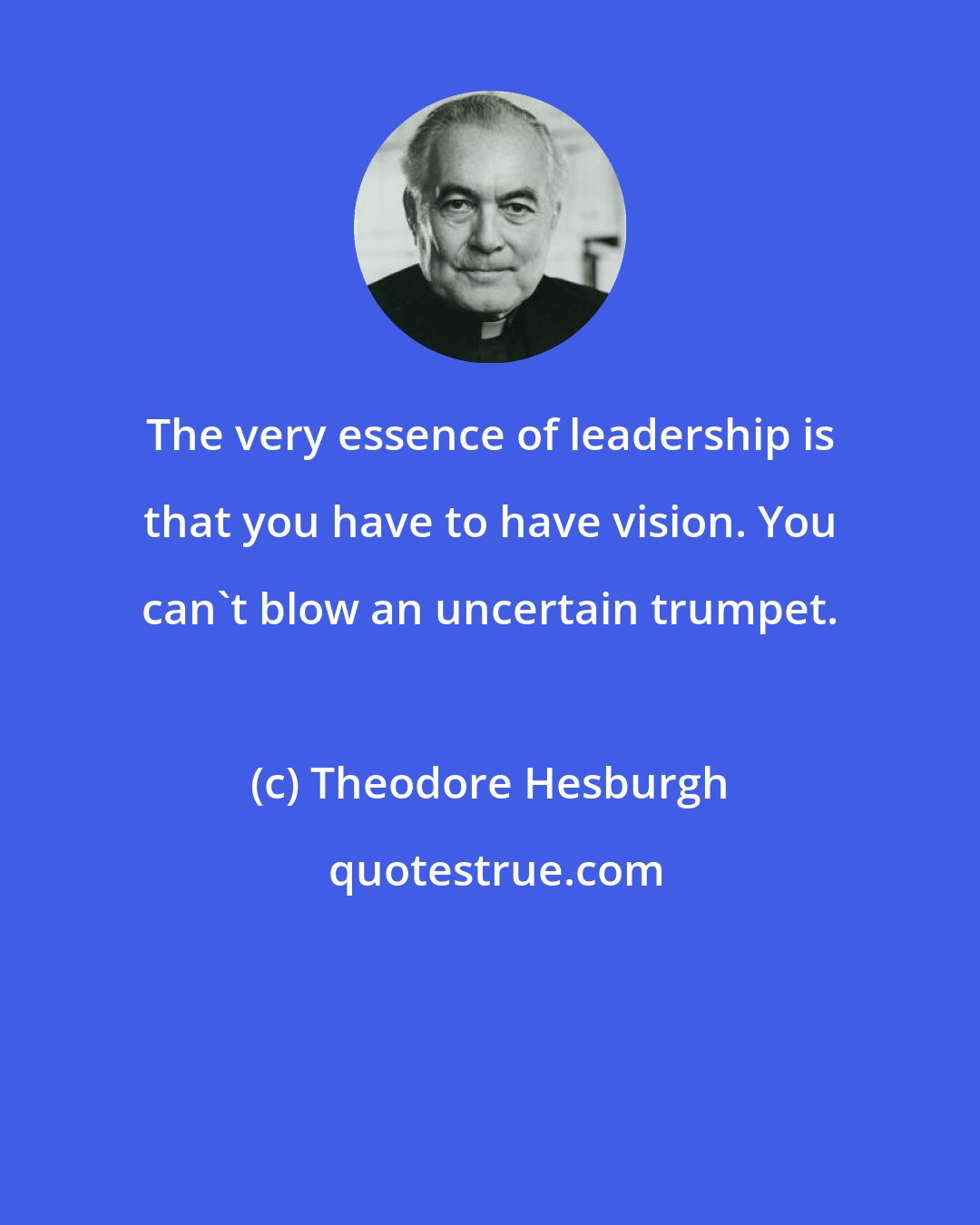 Theodore Hesburgh: The very essence of leadership is that you have to have vision. You can't blow an uncertain trumpet.