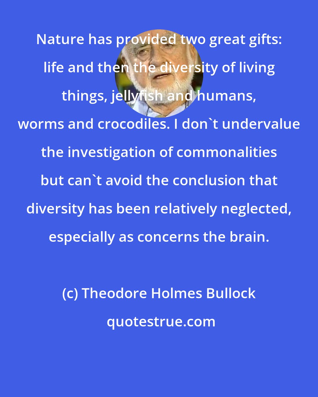 Theodore Holmes Bullock: Nature has provided two great gifts: life and then the diversity of living things, jellyfish and humans, worms and crocodiles. I don't undervalue the investigation of commonalities but can't avoid the conclusion that diversity has been relatively neglected, especially as concerns the brain.