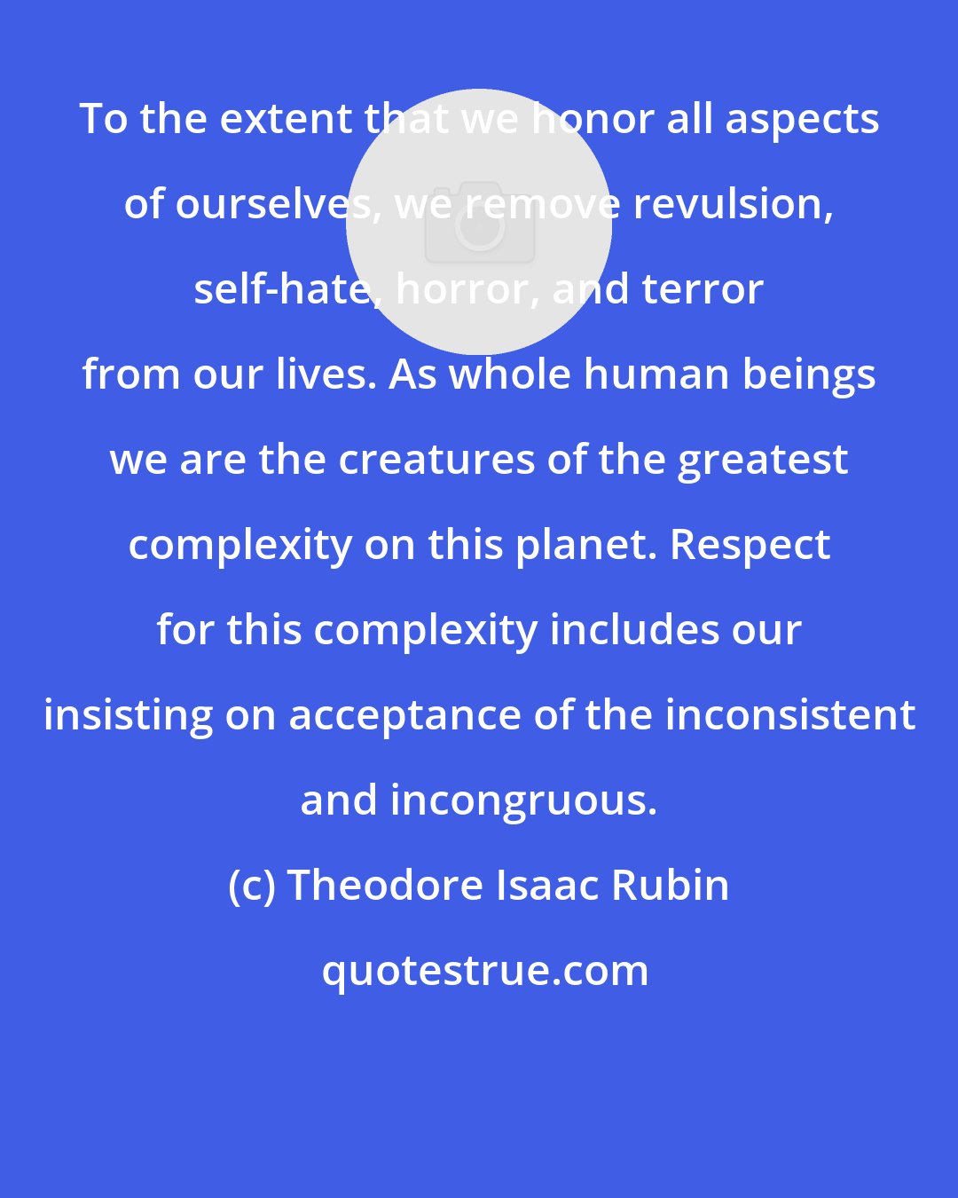 Theodore Isaac Rubin: To the extent that we honor all aspects of ourselves, we remove revulsion, self-hate, horror, and terror from our lives. As whole human beings we are the creatures of the greatest complexity on this planet. Respect for this complexity includes our insisting on acceptance of the inconsistent and incongruous.