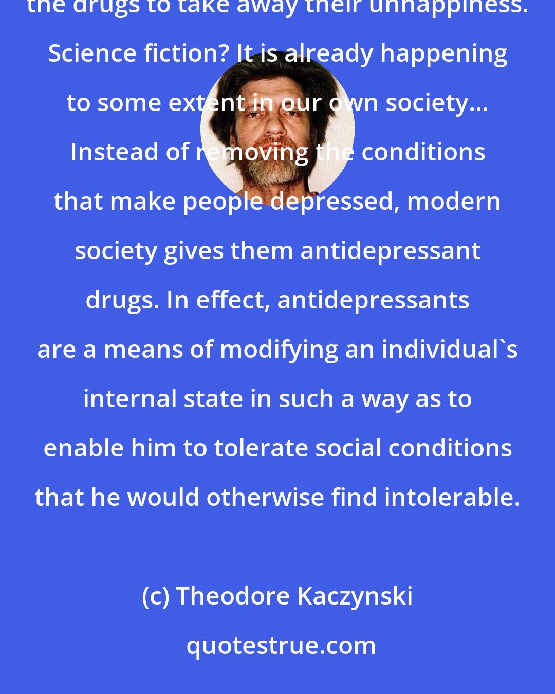 Theodore Kaczynski: Imagine a society that subjects people to conditions that make them terribly unhappy, then gives them the drugs to take away their unhappiness. Science fiction? It is already happening to some extent in our own society... Instead of removing the conditions that make people depressed, modern society gives them antidepressant drugs. In effect, antidepressants are a means of modifying an individual's internal state in such a way as to enable him to tolerate social conditions that he would otherwise find intolerable.