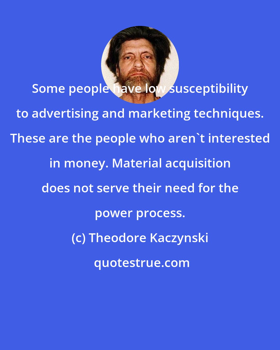 Theodore Kaczynski: Some people have low susceptibility to advertising and marketing techniques. These are the people who aren't interested in money. Material acquisition does not serve their need for the power process.